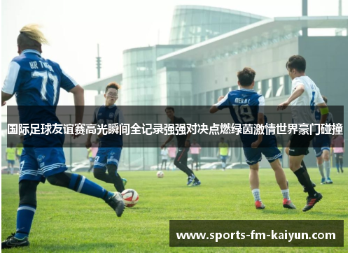 国际足球友谊赛高光瞬间全记录强强对决点燃绿茵激情世界豪门碰撞