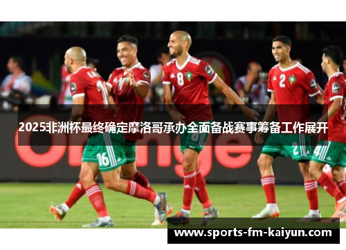 2025非洲杯最终确定摩洛哥承办全面备战赛事筹备工作展开