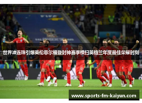 世界波连珠引爆英伦菲尔福登封神赛季横扫英格兰年度最佳荣耀时刻