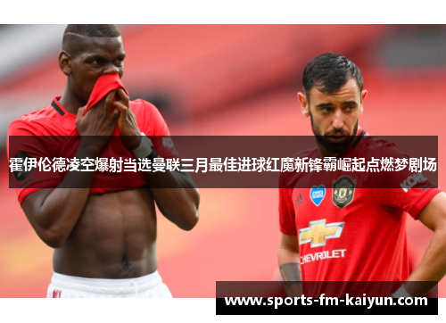 霍伊伦德凌空爆射当选曼联三月最佳进球红魔新锋霸崛起点燃梦剧场