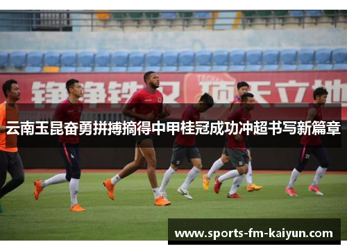 云南玉昆奋勇拼搏摘得中甲桂冠成功冲超书写新篇章