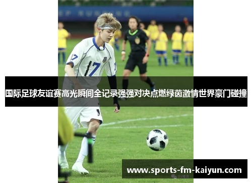 国际足球友谊赛高光瞬间全记录强强对决点燃绿茵激情世界豪门碰撞